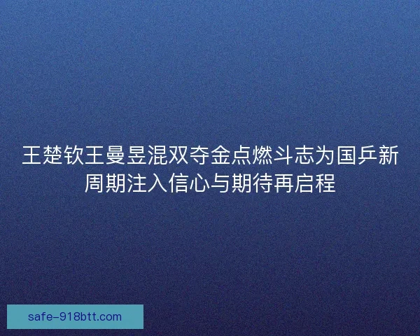 王楚钦王曼昱混双夺金点燃斗志为国乒新周期注入信心与期待再启程