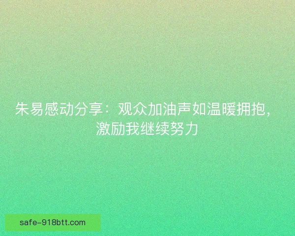 朱易感动分享:观众加油声如温暖拥抱,激励我继续努力 朱易感动分享:观众加油声如温暖拥抱,激励我继续努力