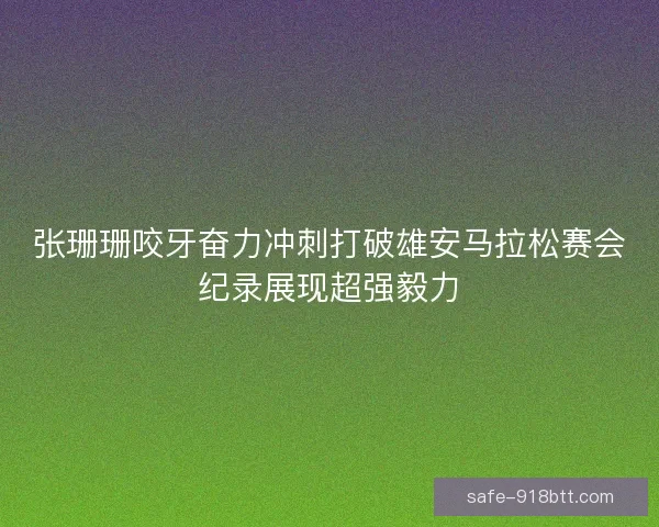 张珊珊咬牙奋力冲刺打破雄安马拉松赛会纪录展现超强毅力