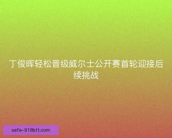 丁俊晖轻松晋级威尔士公开赛首轮迎接后续挑战 丁俊晖轻松晋级威尔士公开赛首轮迎接后续挑战
