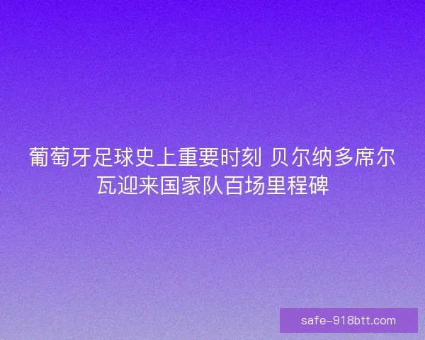 葡萄牙足球史上重要时刻 贝尔纳多席尔瓦迎来国家队百场里程碑 葡萄牙足球史上重要时刻 贝尔纳多席尔瓦迎来国家队百场里程碑