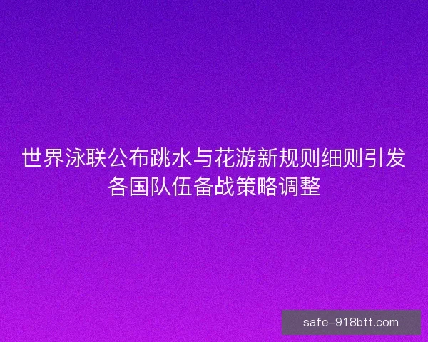 世界泳联公布跳水与花游新规则细则引发各国队伍备战策略调整 世界泳联公布跳水与花游新规则细则引发各国队伍备战策略调整